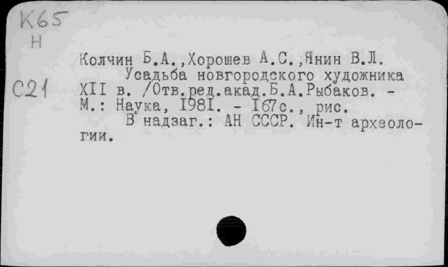 ﻿Kér
H
Колчин Б.A. Дорошев A,C. Днин В.Л.
Усадьба новгородского художника CJZ1 XII в. /Отв.ред .акад.Б.А.Рыбаков. -М. : Наука, 1981. - 167 с., рис.
В надзаг.: АН СССР. Ин-т археологии.